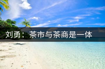 劉勇:茶市與茶商是一體 互相促進(jìn)才能更好發(fā)展
