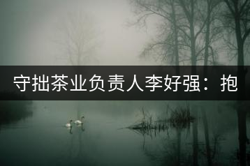 守拙茶業(yè)負(fù)責(zé)人李好強(qiáng)：抱樸守拙喝茶去！