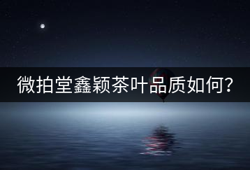 微拍堂鑫穎茶葉品質(zhì)如何？