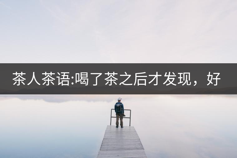 茶人茶語(yǔ):喝了茶之后才發(fā)現(xiàn)，好喝的不是茶，而是你愿...茶人茶語(yǔ)：喝了茶之后才發(fā)現(xiàn)，好喝的不是茶，而是你愿意讓它好喝