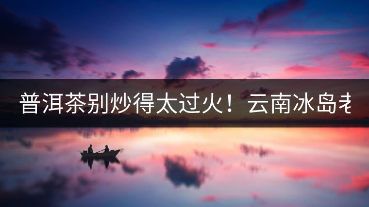 普洱茶別炒得太過火！云南冰島老寨“茶王樹”采摘權(quán)88萬成交？
