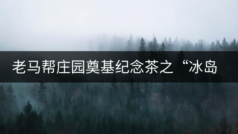 老馬幫莊園奠基紀(jì)念茶之“冰島老寨”即將重磅上市，3大亮點(diǎn)秒懂