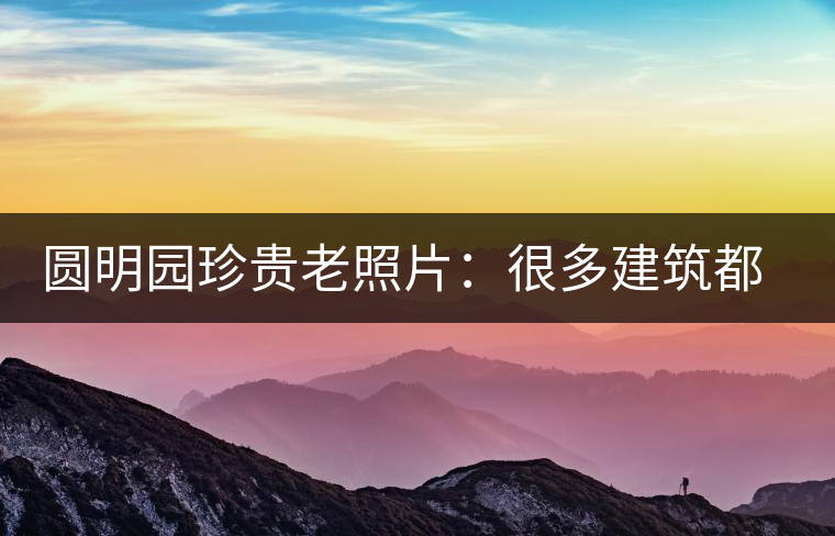 圓明園珍貴老照片：很多建筑都是首次曝光，圖七和文獻(xiàn)記載不一樣