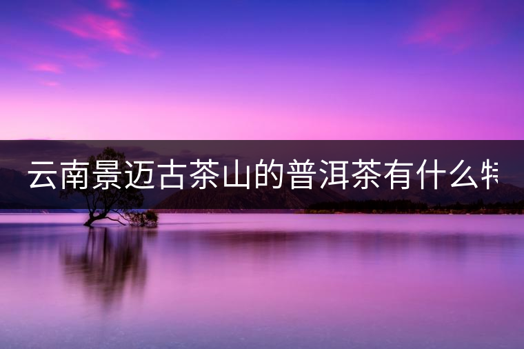 云南景邁古茶山的普洱茶有什么特點?云南景邁古茶山的普洱茶有什么特點？