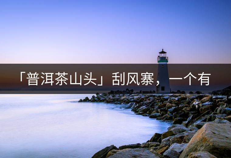 「普洱茶山頭」刮風(fēng)寨，一個(gè)有魔力的易武寨子