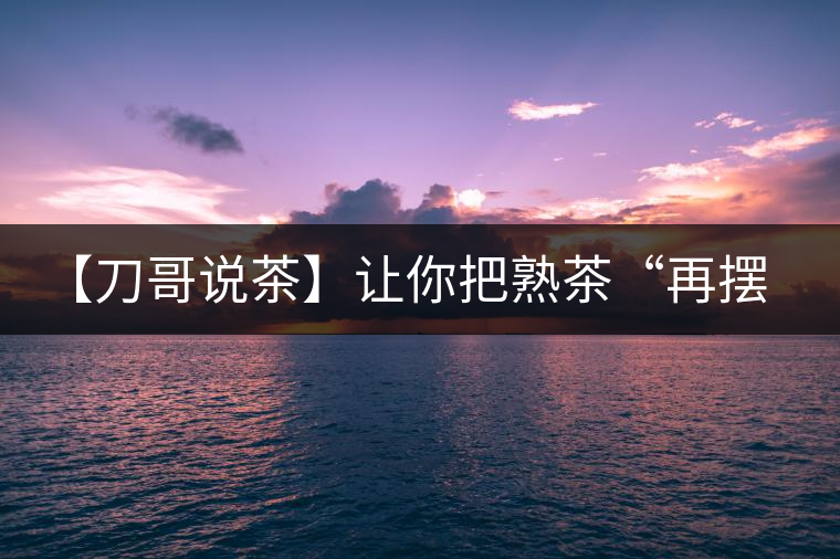 【刀哥說(shuō)茶】讓你把熟茶“再擺擺，再放放”的商家就是耍流氓