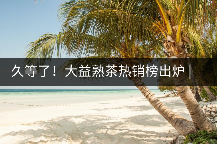 久等了！大益熟茶熱銷榜出爐 | 看看別人都買啥，618趕緊下單