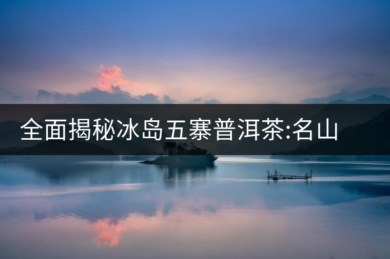 全面揭秘冰島五寨普洱茶:名山名寨，盡享冰糖韻全面揭秘冰島五寨普洱茶：名山名寨，盡享冰糖韻