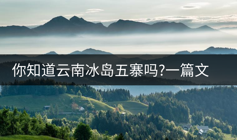 你知道云南冰島五寨嗎?一篇文章帶你了解神秘的“冰島”你知道云南冰島五寨嗎？一篇文章帶你了解神秘的“冰島”