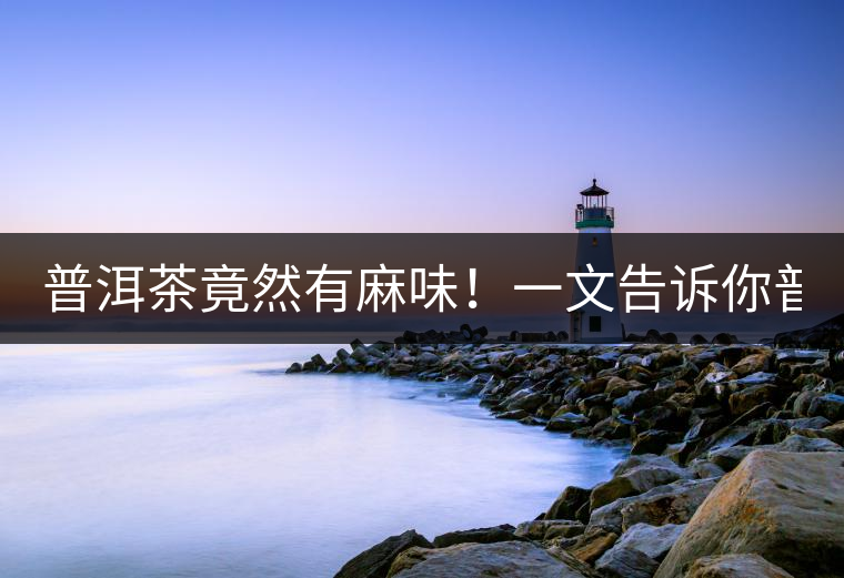 普洱茶竟然有麻味！一文告訴你普洱茶出現(xiàn)麻味的7個原因！