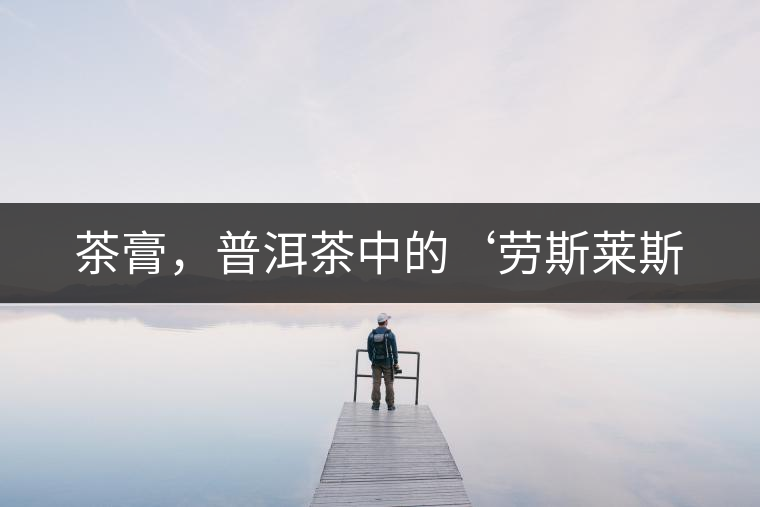 茶膏,普洱茶中的‘勞斯萊斯 茶膏,普洱茶中的‘勞斯萊斯