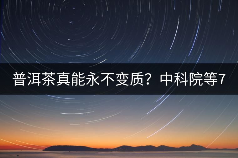 普洱茶真能永不變質？中科院等7大權威機構 歷時5年終于證實三大“神秘”傳說