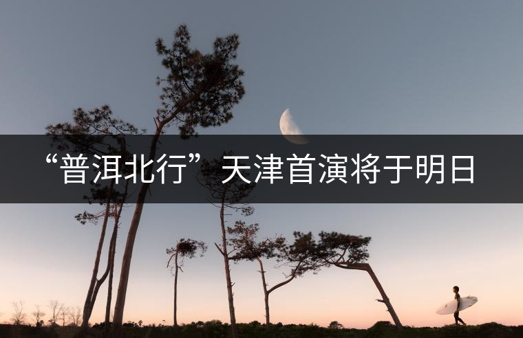 “普洱北行”天津首演將于明日開(kāi)啟