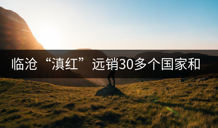 臨滄“滇紅”遠(yuǎn)銷(xiāo)30多個(gè)國(guó)家和地區(qū)