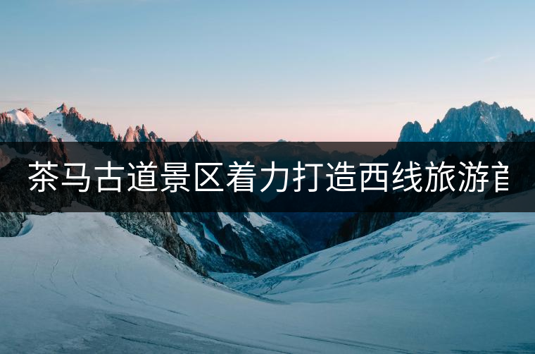 茶馬古道景區(qū)著力打造西線(xiàn)旅游首個(gè)國(guó)家4A級(jí)景區(qū)