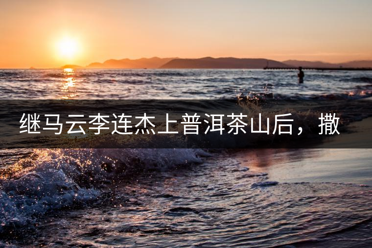 繼馬云李連杰上普洱茶山后，撒貝寧劉愷威也來(lái)了