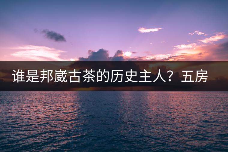 誰是邦崴古茶的歷史主人？五房·茶馬古道考察記