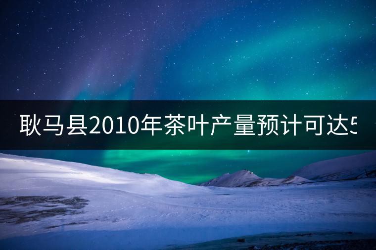 耿馬縣2010年茶葉產(chǎn)量預計可達5197噸