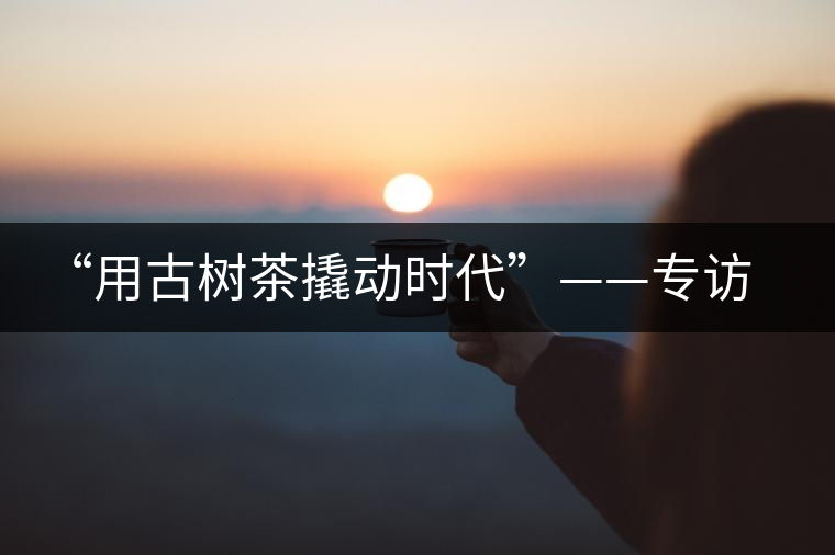 “用古樹(shù)茶撬動(dòng)時(shí)代”——專訪“古普會(huì)”會(huì)長(zhǎng)黃小元 “用古樹(shù)茶撬動(dòng)時(shí)代”——專訪“古普會(huì)”會(huì)長(zhǎng)黃小元