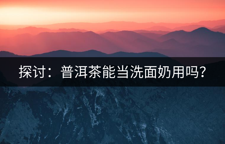 探討：普洱茶能當洗面奶用嗎？