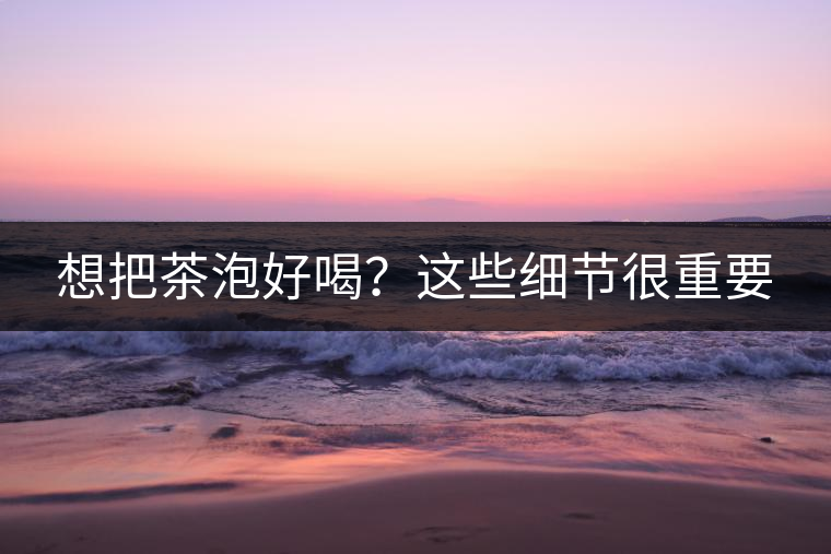 想把茶泡好喝？這些細(xì)節(jié)很重要