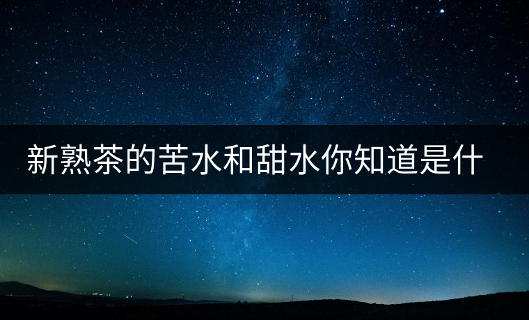 新熟茶的苦水和甜水你知道是什么意思嗎？