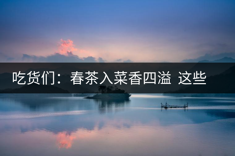 吃貨們：春茶入菜香四溢  這些“茶料理”你吃過嗎？