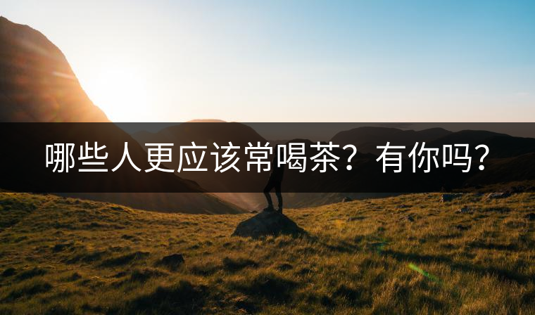 哪些人更應(yīng)該常喝茶？有你嗎？