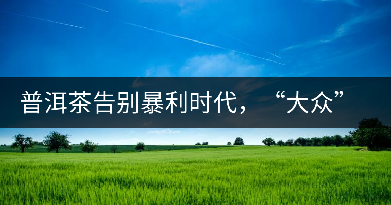 普洱茶告別暴利時(shí)代，“大眾”普洱將成未來消費(fèi)主流