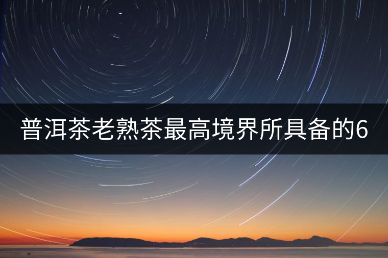 普洱茶老熟茶最高境界所具備的6大特點！