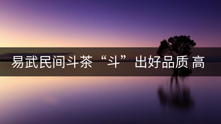 易武民間斗茶“斗”出好品質(zhì) 高技能 易武民間斗茶“斗”出好品質(zhì) 高技能