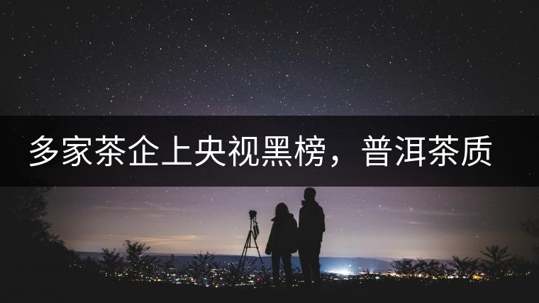 多家茶企上央視黑榜，普洱茶質(zhì)量獲權(quán)威機(jī)構(gòu)認(rèn)可