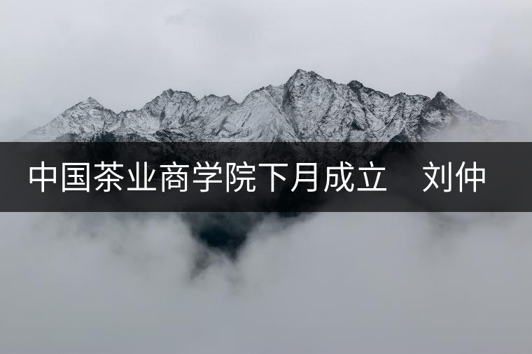 中國茶業(yè)商學院下月成立　劉仲華將出任院長