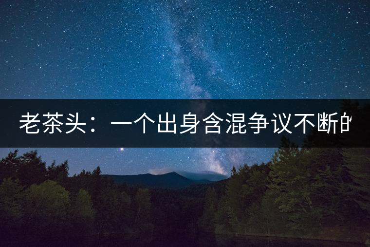 老茶頭：一個(gè)出身含混爭(zhēng)議不斷的糙爺們！