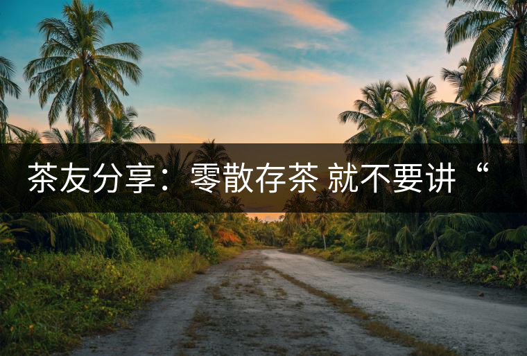 茶友分享:零散存茶 就不要講“收藏價值”了 茶友分享:零散存茶 就不要講“收藏價值”了