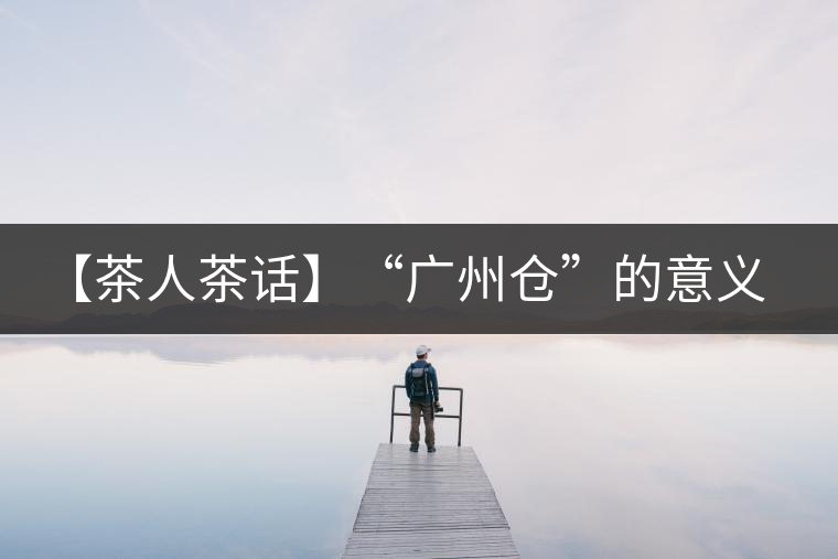 【茶人茶話】“廣州倉”的意義！