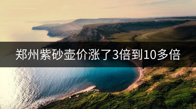 鄭州紫砂壺價(jià)漲了3倍到10多倍 鄭州紫砂壺價(jià)漲了3倍到10多倍