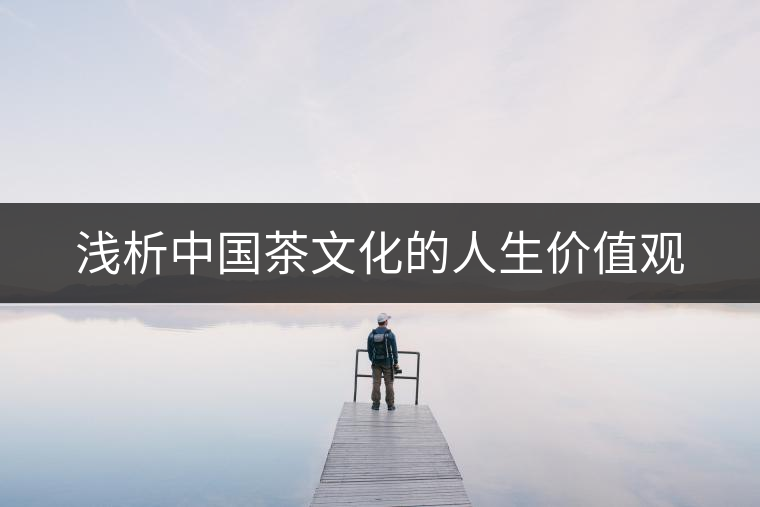 淺析中國茶文化的人生價(jià)值觀 淺析中國茶文化的人生價(jià)值觀
