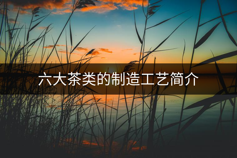 六大茶類的制造工藝簡(jiǎn)介