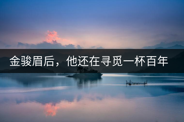 金駿眉后，他還在尋覓一杯百年前的茶……