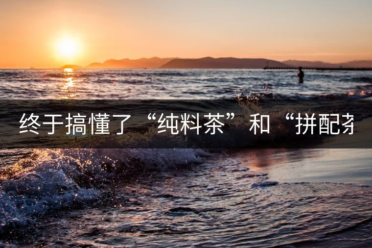 終于搞懂了“純料茶”和“拼配茶”！