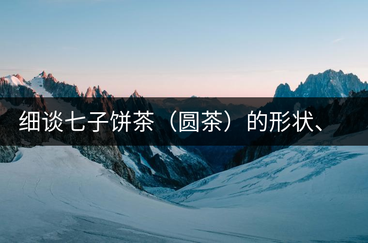 細(xì)談七子餅茶（圓茶）的形狀、色澤、特征