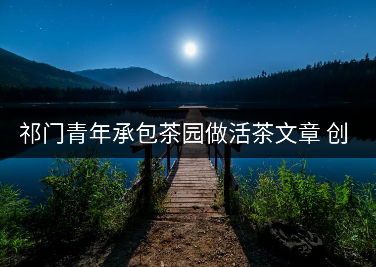 祁門(mén)青年承包茶園做活茶文章 創(chuàng)業(yè)之路越走越寬