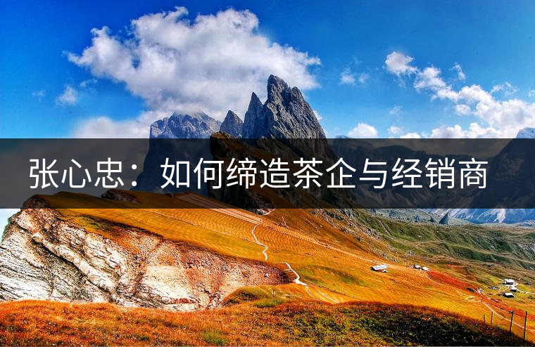 張心忠：如何締造茶企與經銷商的合作共贏關系？