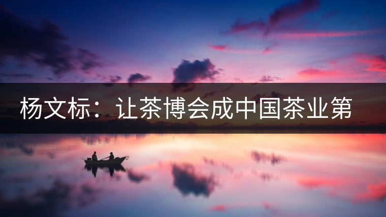 楊文標(biāo)：讓茶博會成中國茶業(yè)第一展