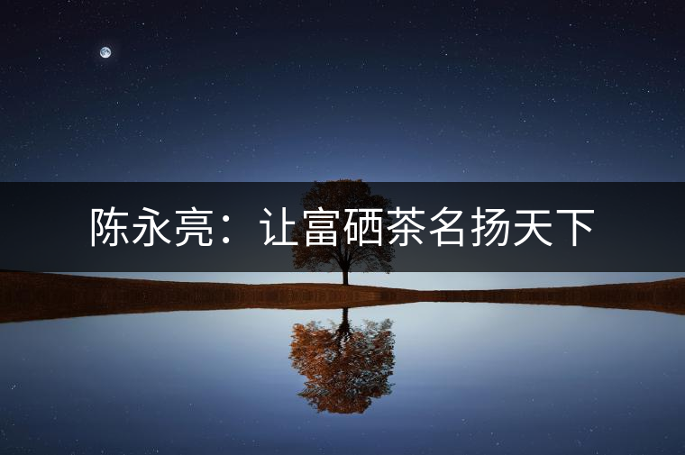 陳永亮:讓富硒茶名揚(yáng)天下 陳永亮:讓富硒茶名揚(yáng)天下