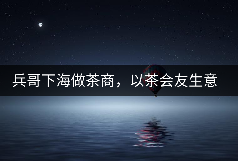 兵哥下海做茶商，以茶會友生意火