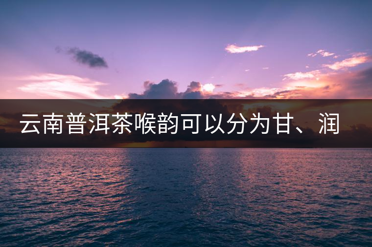 云南普洱茶喉韻可以分為甘、潤(rùn)、燥