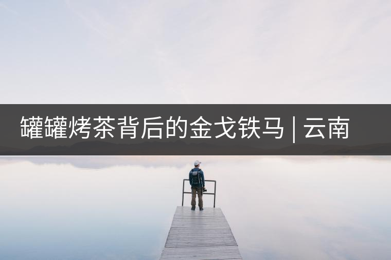 罐罐烤茶背后的金戈鐵馬 | 云南茶的血與沙