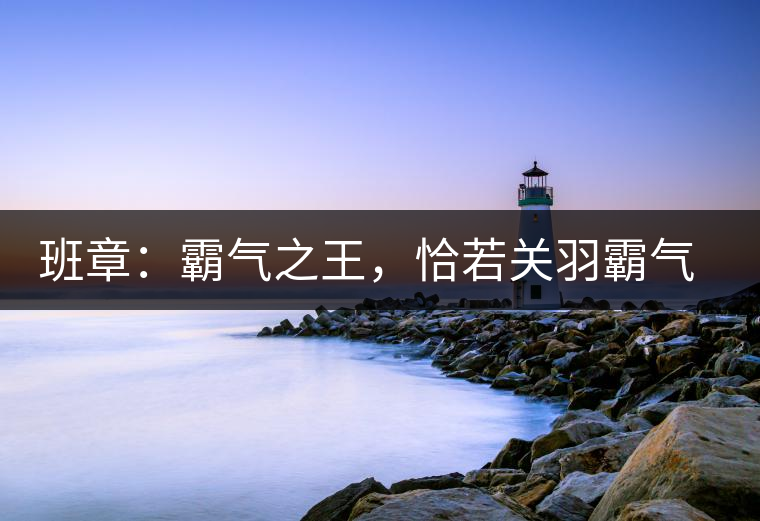 班章：霸氣之王，恰若關(guān)羽霸氣而忠義